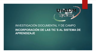 INVESTIGACIÓN DOCUMENTAL Y DE CAMPO
INCORPORACIÓN DE LAS TIC´S AL SISTEMA DE
APRENDIZAJE
 
