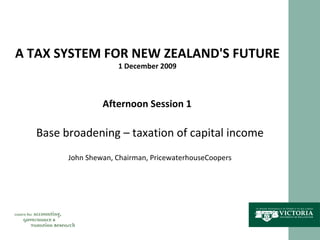 A TAX SYSTEM FOR NEW ZEALAND'S FUTURE 1 December 2009 Afternoon Session 1 Base broadening – taxation of capital income John Shewan, Chairman, PricewaterhouseCoopers 