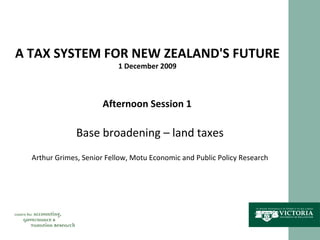 A TAX SYSTEM FOR NEW ZEALAND'S FUTURE 1 December 2009 Afternoon Session 1 Base broadening – land taxes Arthur Grimes, Senior Fellow, Motu Economic and Public Policy Research 
