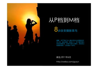 从P档到M档
 8步改变摄影菜鸟
 提醒：本PPT基于本人最近两年业余摄影的初
 步心得，通俗易懂，快速入门，用于辅导毫无
 经验的摄影者。如需严谨专业辅导，请阅读正
 规摄影指南，以免被在下误导。




 顾迅 2011年6月

 http://weibo.com/guxun
 