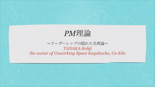 PM理論
∼リーダーシップの隠れた名理論∼

TANAKA Kohji
the owner of Coworking Space Kayabacho, Co-Edo

 