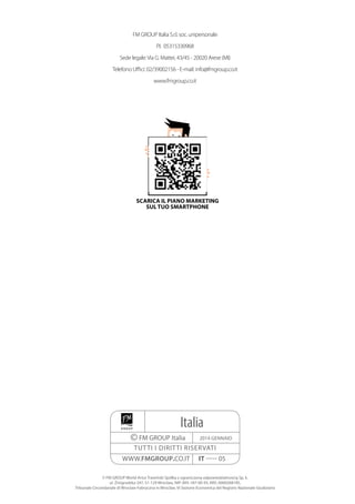 Italia
©FM GROUP Italia
TUTTI I DIRITTI RISERVATI
2014 GENNAIO
WWW.FMGROUP.CO.IT IT ----- 05
© FM GROUP World Artur Trawiński Spółka z ograniczoną odpowiedzialnością Sp. k.
ul. Żmigrodzka 247, 51-129 Wrocław, NIP: 895-187-00-93, KRS: 0000268185,
Tribunale Circondariale di Wroclaw-Fabryczna in Wroclaw, VI Sezione Economica del Registro Nazionale Giudiziario
FM GROUP Italia S.r.l. soc. unipersonale
P.I. 05315330968
Sede legale:Via G. Mattei, 43/45 - 20020 Arese (MI)
Telefono Uffici: 02/39002156 - E-mail: info@fmgroup.co.it
www.fmgroup.co.it
SCARICA IL PIANO MARKETING
SUL TUO SMARTPHONE
 