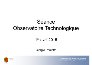 Séance
Observatoire Technologique
1er avril 2015
Giorgio Pauletto
Département de la sécurité et de l'économie
Direction générale des systèmes d'information
 