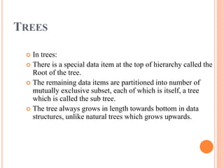 TREES
 In trees:
 There is a special data item at the top of hierarchy called the
Root of the tree.
 The remaining data items are partitioned into number of
mutually exclusive subset, each of which is itself, a tree
which is called the sub tree.
 The tree always grows in length towards bottom in data
structures, unlike natural trees which grows upwards.
 