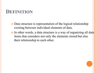 DEFINITION
 Data structure is representation of the logical relationship
existing between individual elements of data.
 In other words, a data structure is a way of organizing all data
items that considers not only the elements stored but also
their relationship to each other.
 