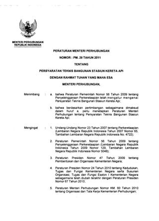 MENTERIPERHUBUNGAN
REPUBLIK INDONESIA
TENTANG
PERSYARATAN TEKNIS BANGUNAN STASIUN KERETA API
DENGAN RAHMAT TUHAN·YANG MAHA ESA
a. bahwa Peraturan Pemerintah Nomor 56 Tahun 2009 tentang
Penyelenggaraan Perkeretaapian telah mengatur mengenai
Persyaratan Teknis Bangunan Stasiun Kereta Api;
b. bahwa berdasarkan pertimbangan sebagaimana dimaksud
dalam huruf a, perlu menetapkan Peraturan Menteri
Perhubungan tentang Persyaratan Teknis Bangunan Stasiun
Kereta Api;
1. Undang-Undang Nomor 23 Tahun 2007 tentang Perkeretaapian
(Lembaran Negara Republik Indonesia Tahun 2007 Nomor 65,
Tambahan Lembaran Negara Republik Indonesia No. 4722);
2. Peraturan Pemerintah Nomor 56 Tahun 2009 tentang
Penyelenggaraan Perkeretaapian (Lembaran Negara Republik
Indonesia Tahun 2009 Nomor 129, Tambahan Lembaran
Negara Republik Indonesia Nomor 5048);
3. Peraturan Presiden Nomor 47 Tahun 2009 tentang
Pembentukan dan Organisasi Kementerian Negara;
4. Peraturan Presiden Nomor 24 Tahun 2010 tentang Kedudukan,
Tugas dan Fungsi Kementerian Negara serta Susunan
Organisasi, Tugas dan Fungsi Eselon I Kementerian Negara
sebagaimana telah diubah terakhir dengan Peraturan Presiden
Nomor 67 Tahun 2010;
5. Peraturan Menteri Perhubungan Nomor KM. 60 Tahun 2010
tentang Organisasi dan Tata Kerja Kementerian Perhubungan;
 