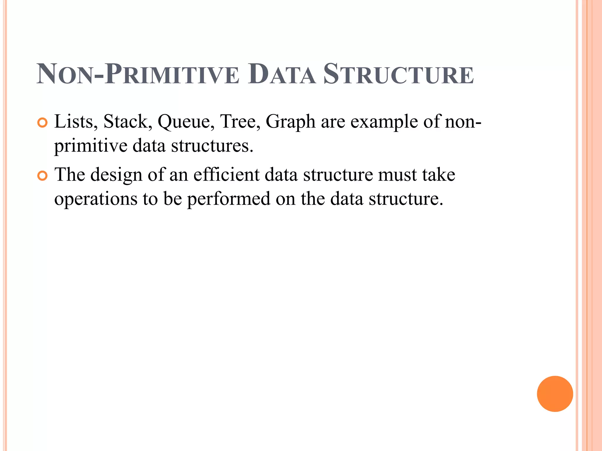 NON-PRIMITIVE DATA STRUCTURE
 Lists, Stack, Queue, Tree, Graph are example of non-
primitive data structures.
 The design of an efficient data structure must take
operations to be performed on the data structure.
 
