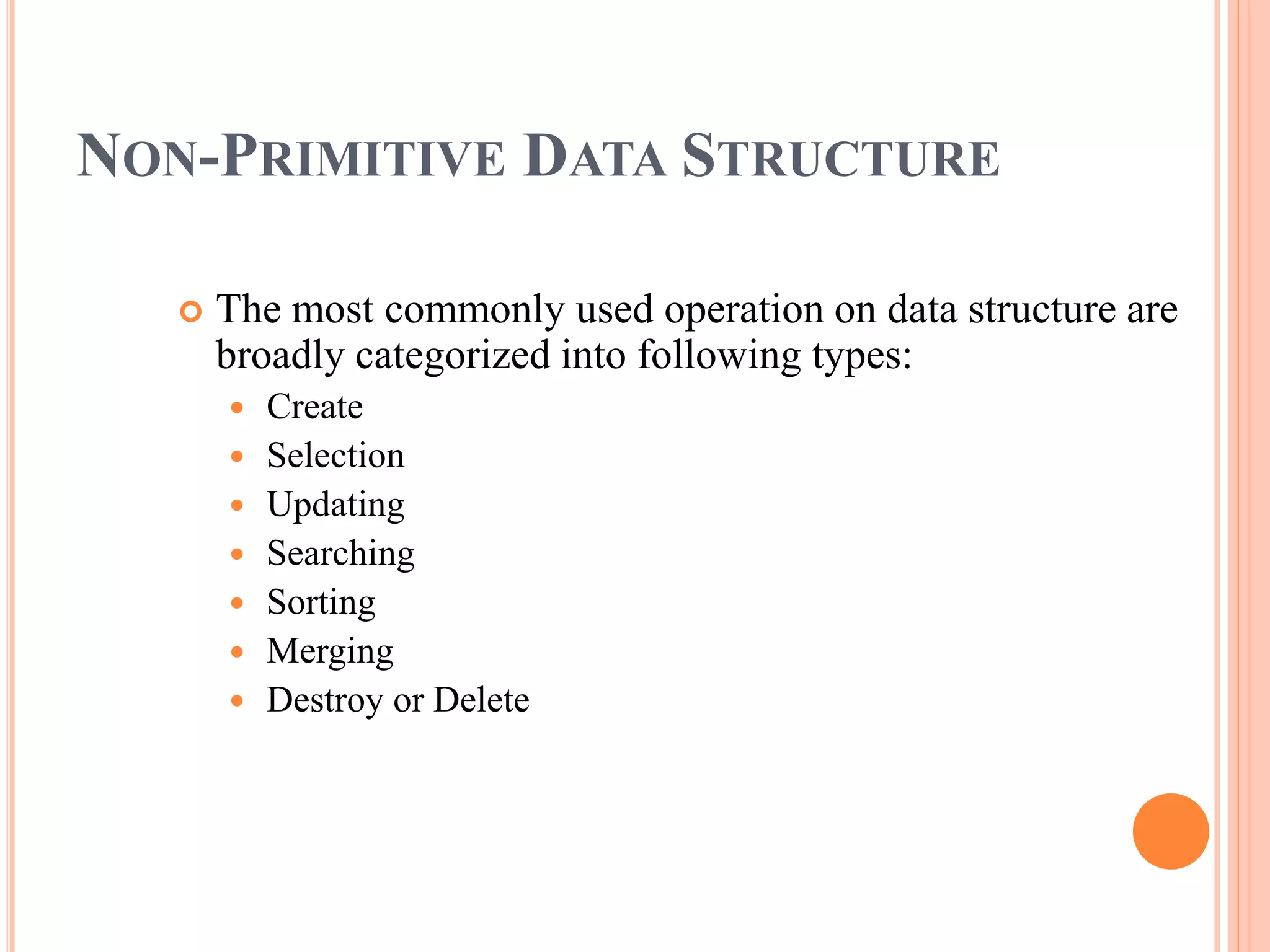 NON-PRIMITIVE DATA STRUCTURE
 The most commonly used operation on data structure are
broadly categorized into following types:
 Create
 Selection
 Updating
 Searching
 Sorting
 Merging
 Destroy or Delete
 