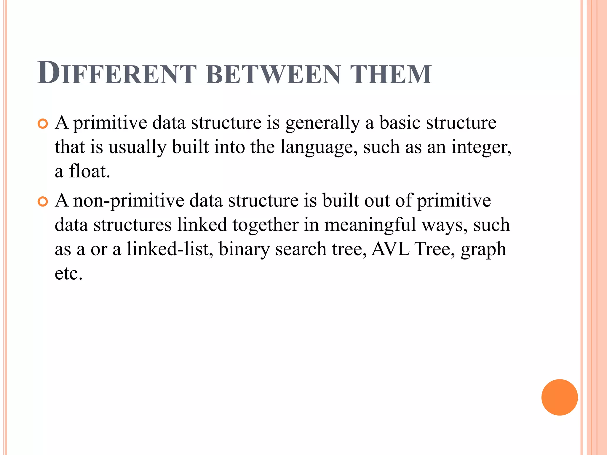 DIFFERENT BETWEEN THEM
 A primitive data structure is generally a basic structure
that is usually built into the language, such as an integer,
a float.
 A non-primitive data structure is built out of primitive
data structures linked together in meaningful ways, such
as a or a linked-list, binary search tree, AVL Tree, graph
etc.
 