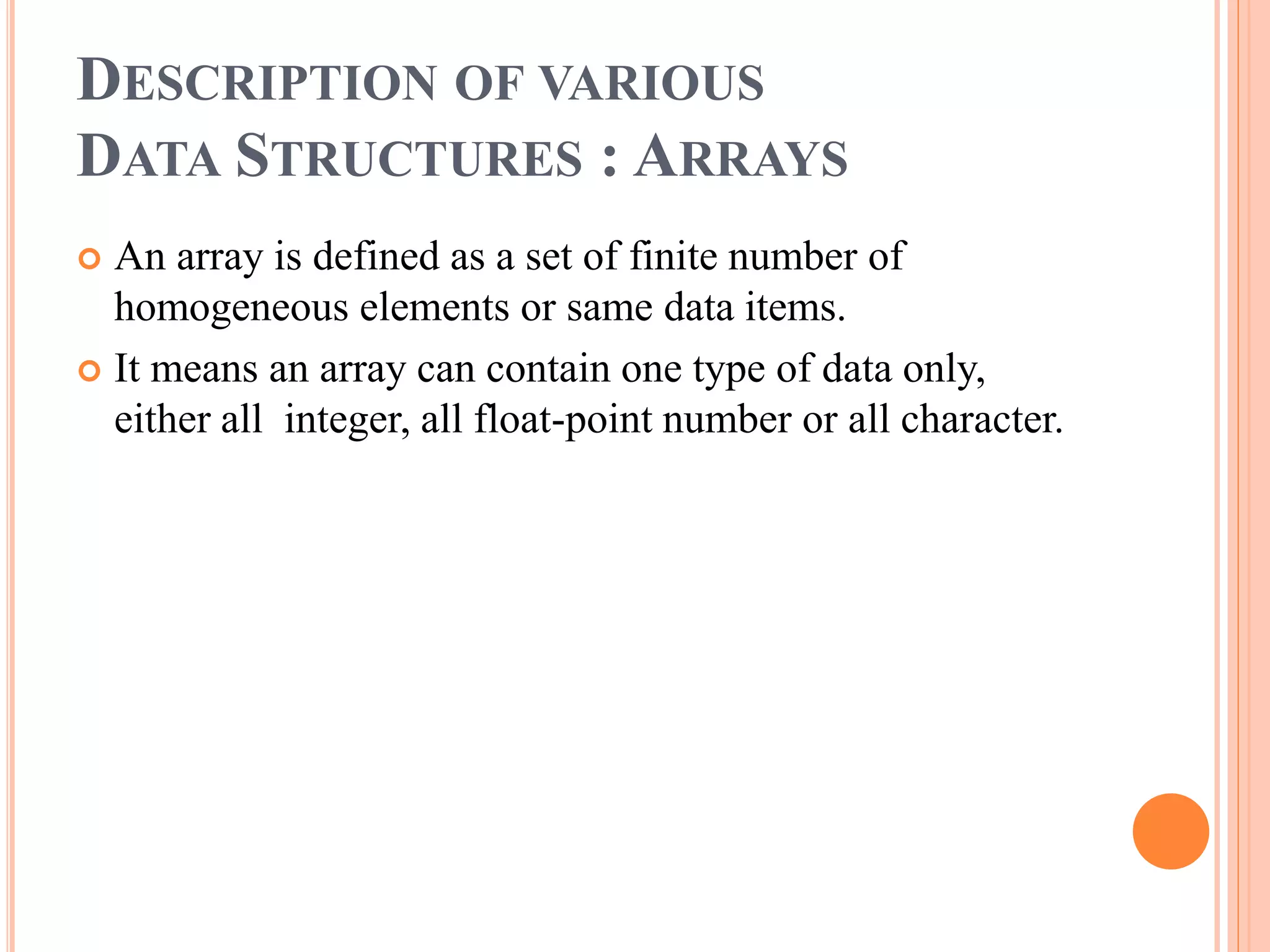DESCRIPTION OF VARIOUS
DATA STRUCTURES : ARRAYS
 An array is defined as a set of finite number of
homogeneous elements or same data items.
 It means an array can contain one type of data only,
either all integer, all float-point number or all character.
 