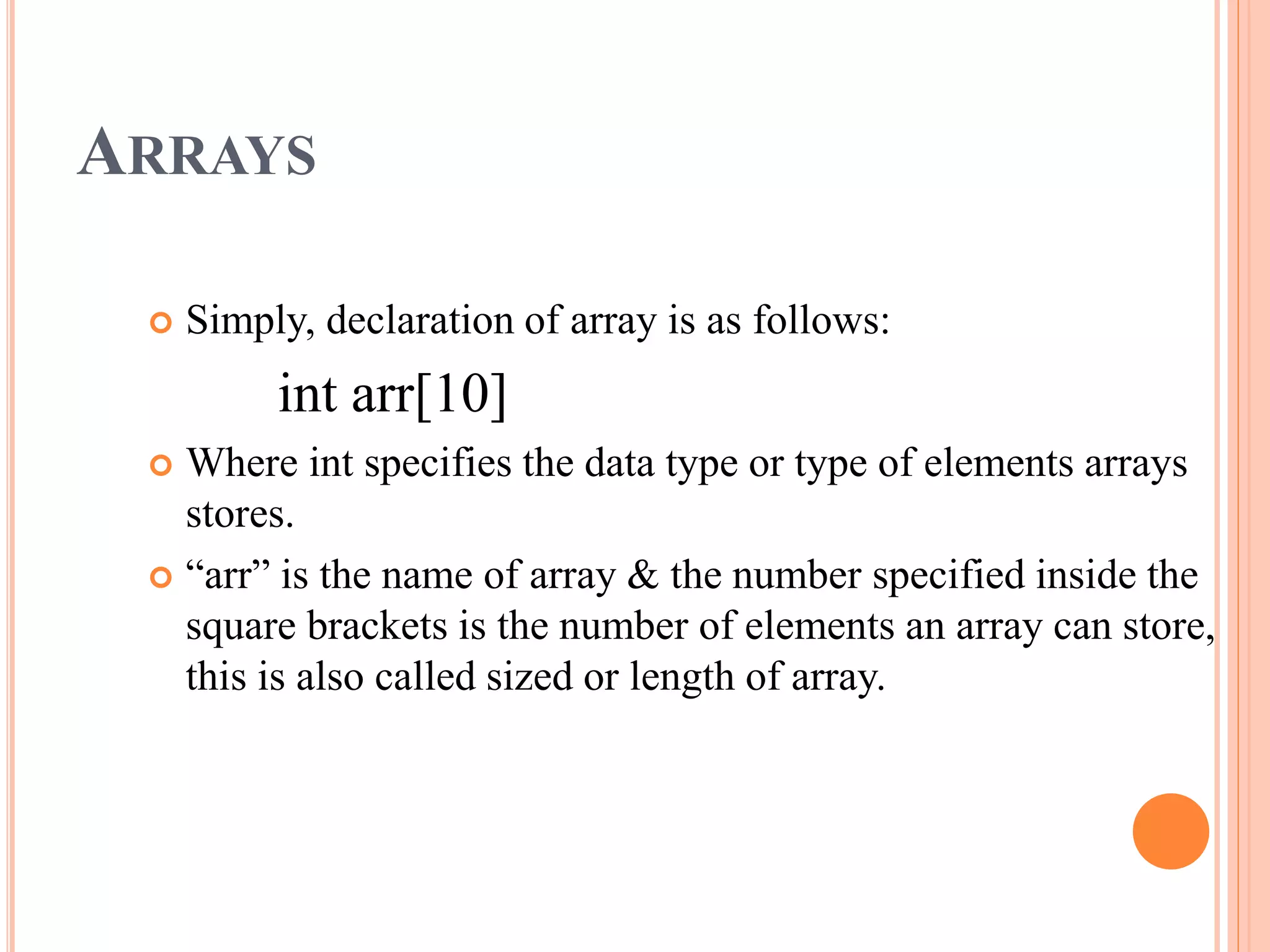 ARRAYS
 Simply, declaration of array is as follows:
int arr[10]
 Where int specifies the data type or type of elements arrays
stores.
 “arr” is the name of array & the number specified inside the
square brackets is the number of elements an array can store,
this is also called sized or length of array.
 