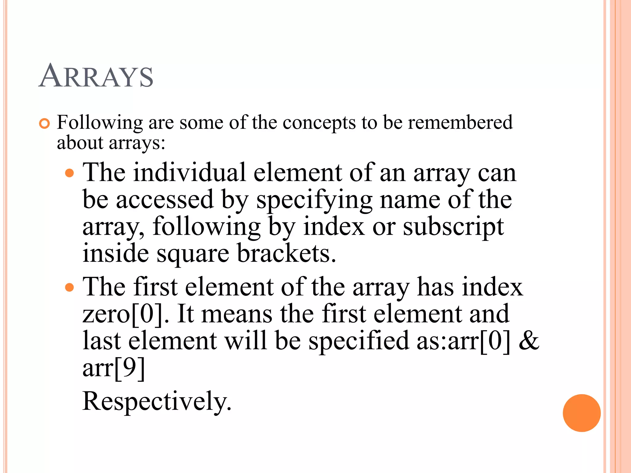 ARRAYS
 Following are some of the concepts to be remembered
about arrays:
 The individual element of an array can
be accessed by specifying name of the
array, following by index or subscript
inside square brackets.
 The first element of the array has index
zero[0]. It means the first element and
last element will be specified as:arr[0] &
arr[9]
Respectively.
 