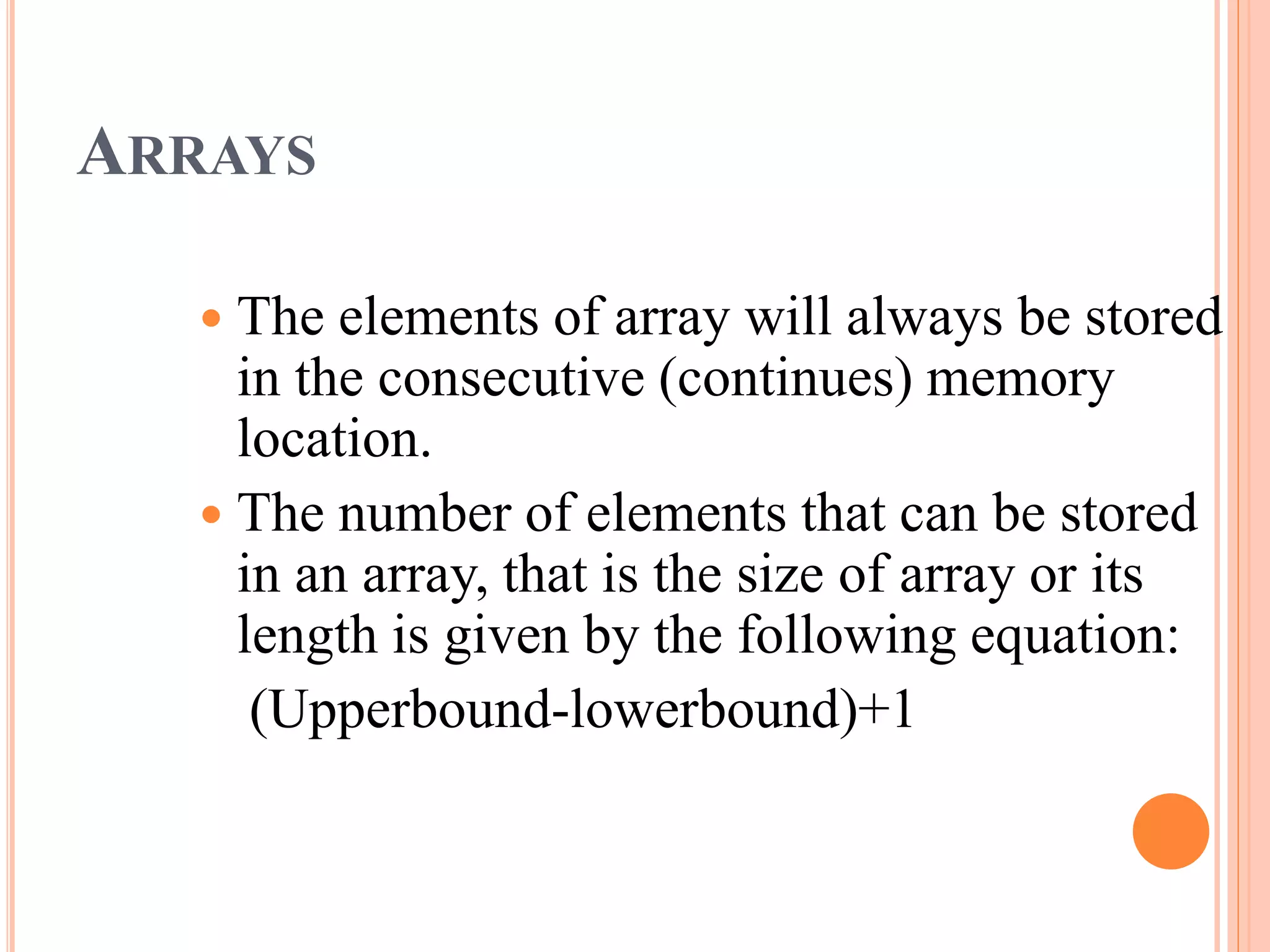 ARRAYS
 The elements of array will always be stored
in the consecutive (continues) memory
location.
 The number of elements that can be stored
in an array, that is the size of array or its
length is given by the following equation:
(Upperbound-lowerbound)+1
 