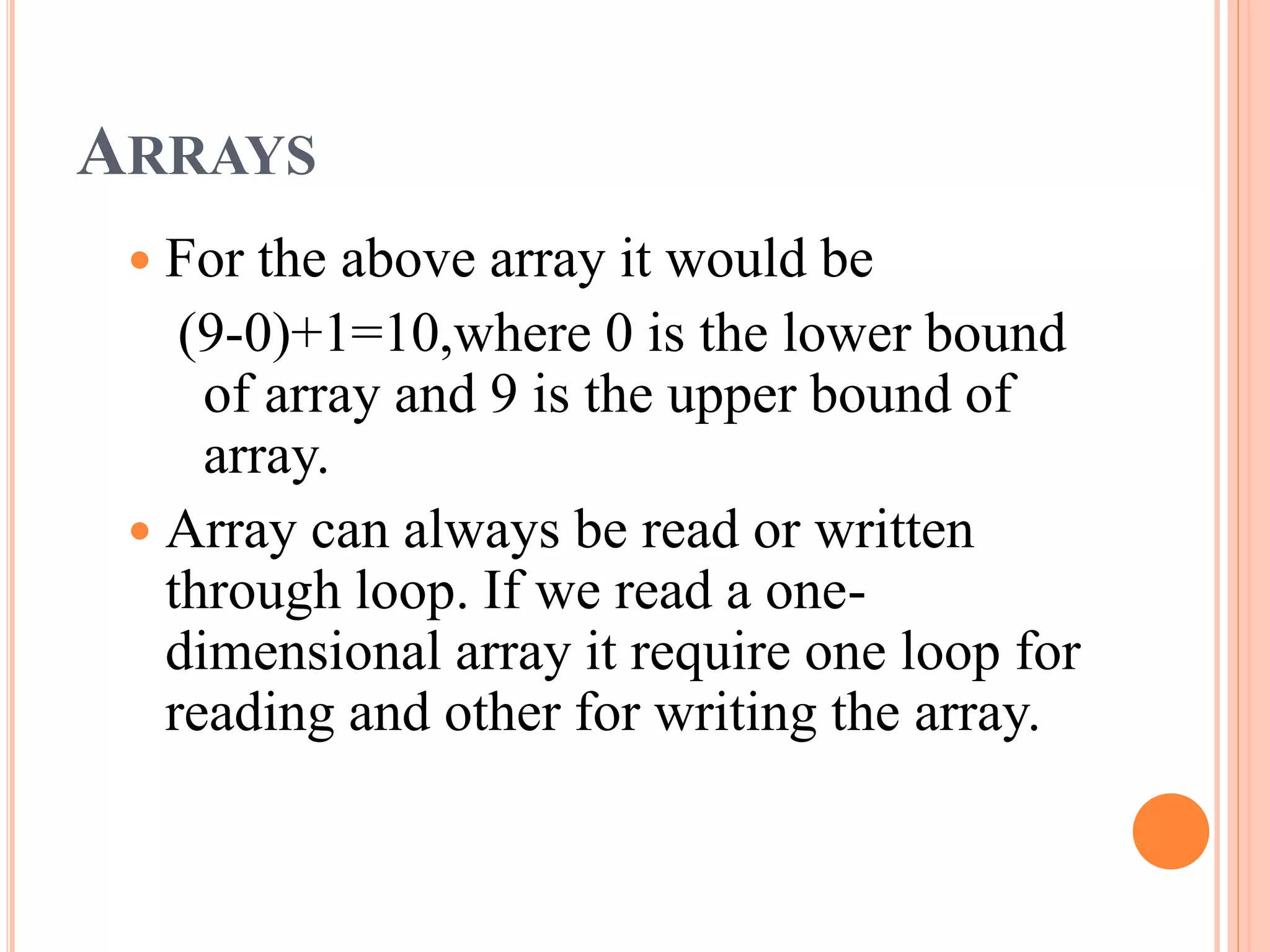 ARRAYS
 For the above array it would be
(9-0)+1=10,where 0 is the lower bound
of array and 9 is the upper bound of
array.
 Array can always be read or written
through loop. If we read a one-
dimensional array it require one loop for
reading and other for writing the array.
 