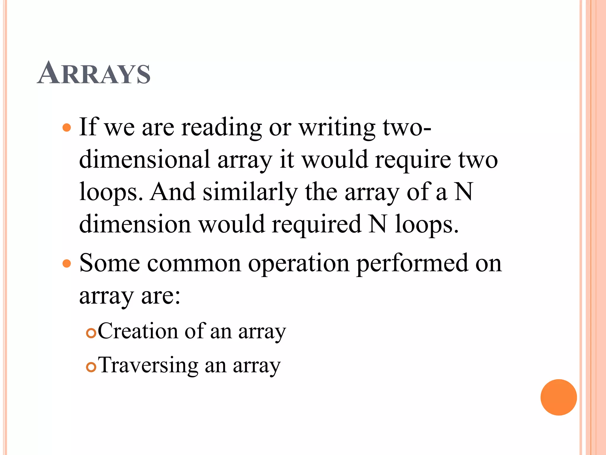 ARRAYS
 If we are reading or writing two-
dimensional array it would require two
loops. And similarly the array of a N
dimension would required N loops.
 Some common operation performed on
array are:
Creation of an array
Traversing an array
 