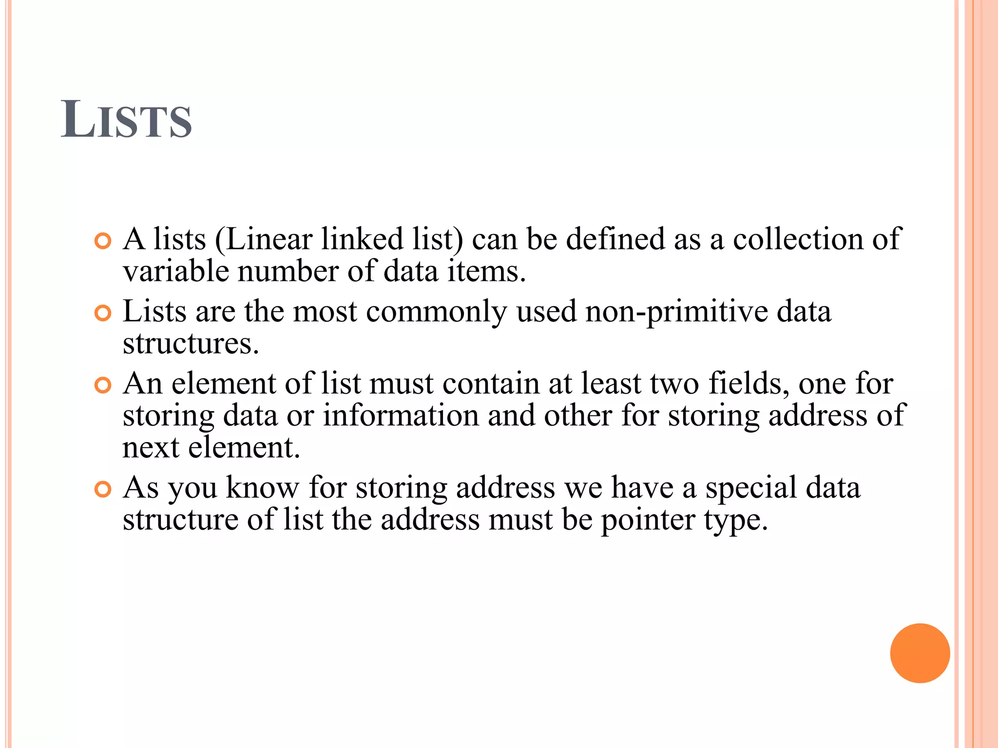 LISTS
 A lists (Linear linked list) can be defined as a collection of
variable number of data items.
 Lists are the most commonly used non-primitive data
structures.
 An element of list must contain at least two fields, one for
storing data or information and other for storing address of
next element.
 As you know for storing address we have a special data
structure of list the address must be pointer type.
 
