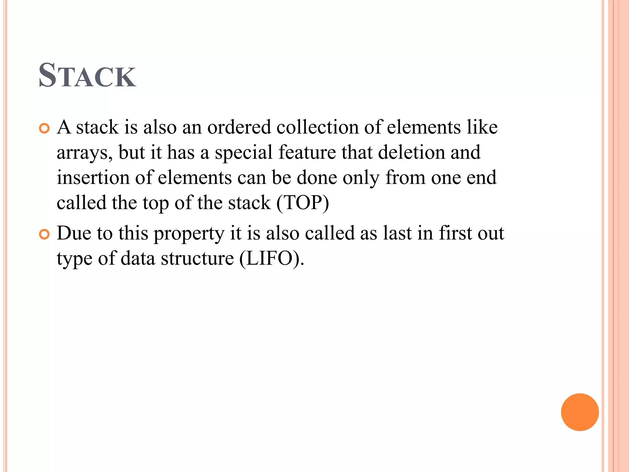 STACK
 A stack is also an ordered collection of elements like
arrays, but it has a special feature that deletion and
insertion of elements can be done only from one end
called the top of the stack (TOP)
 Due to this property it is also called as last in first out
type of data structure (LIFO).
 