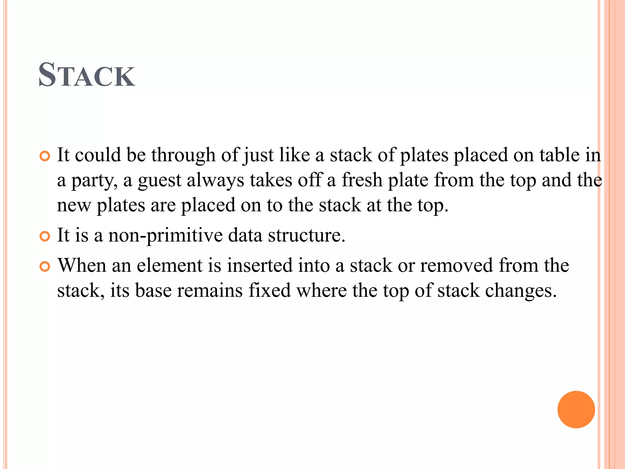 STACK
 It could be through of just like a stack of plates placed on table in
a party, a guest always takes off a fresh plate from the top and the
new plates are placed on to the stack at the top.
 It is a non-primitive data structure.
 When an element is inserted into a stack or removed from the
stack, its base remains fixed where the top of stack changes.
 