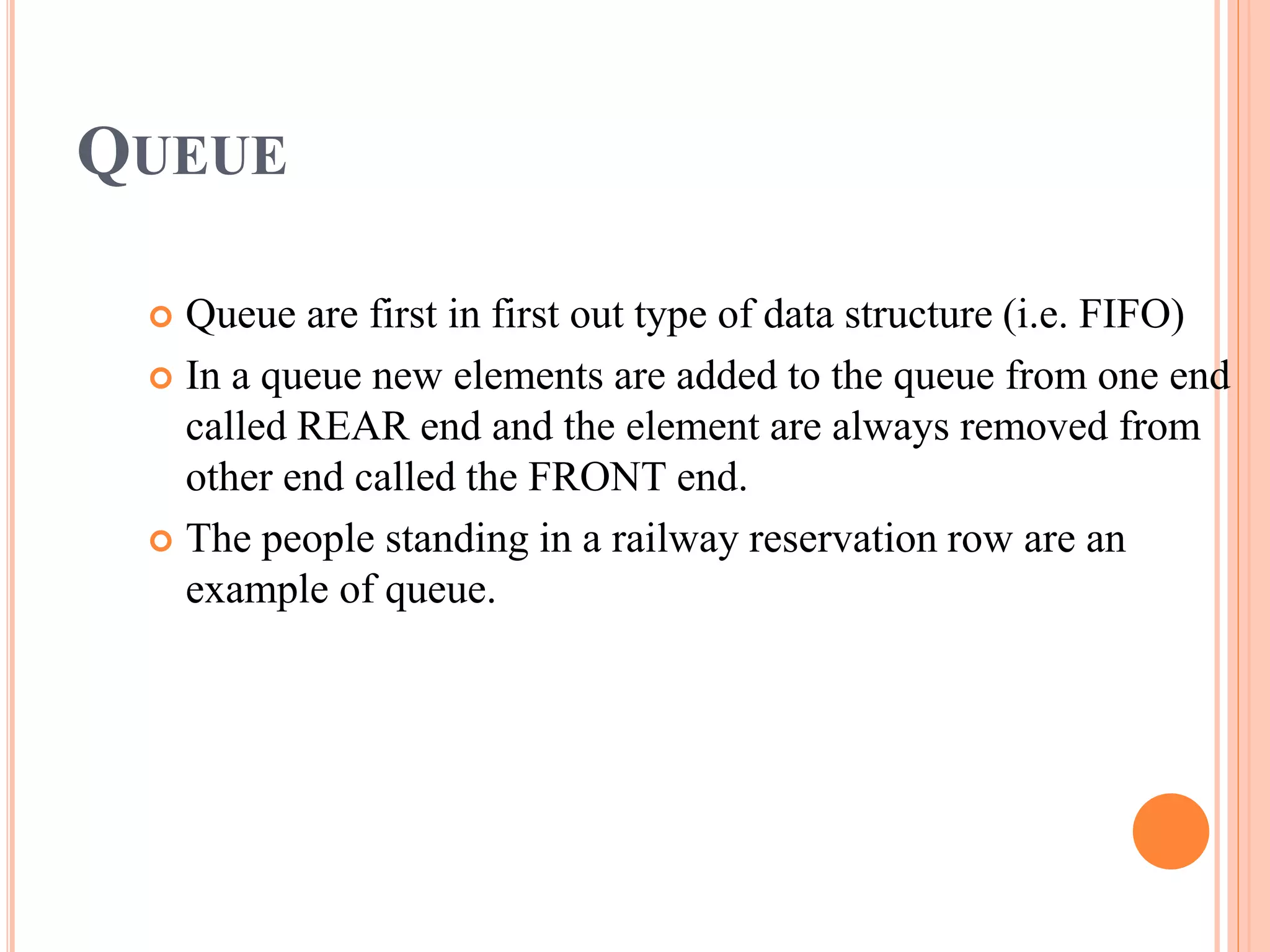 QUEUE
 Queue are first in first out type of data structure (i.e. FIFO)
 In a queue new elements are added to the queue from one end
called REAR end and the element are always removed from
other end called the FRONT end.
 The people standing in a railway reservation row are an
example of queue.
 