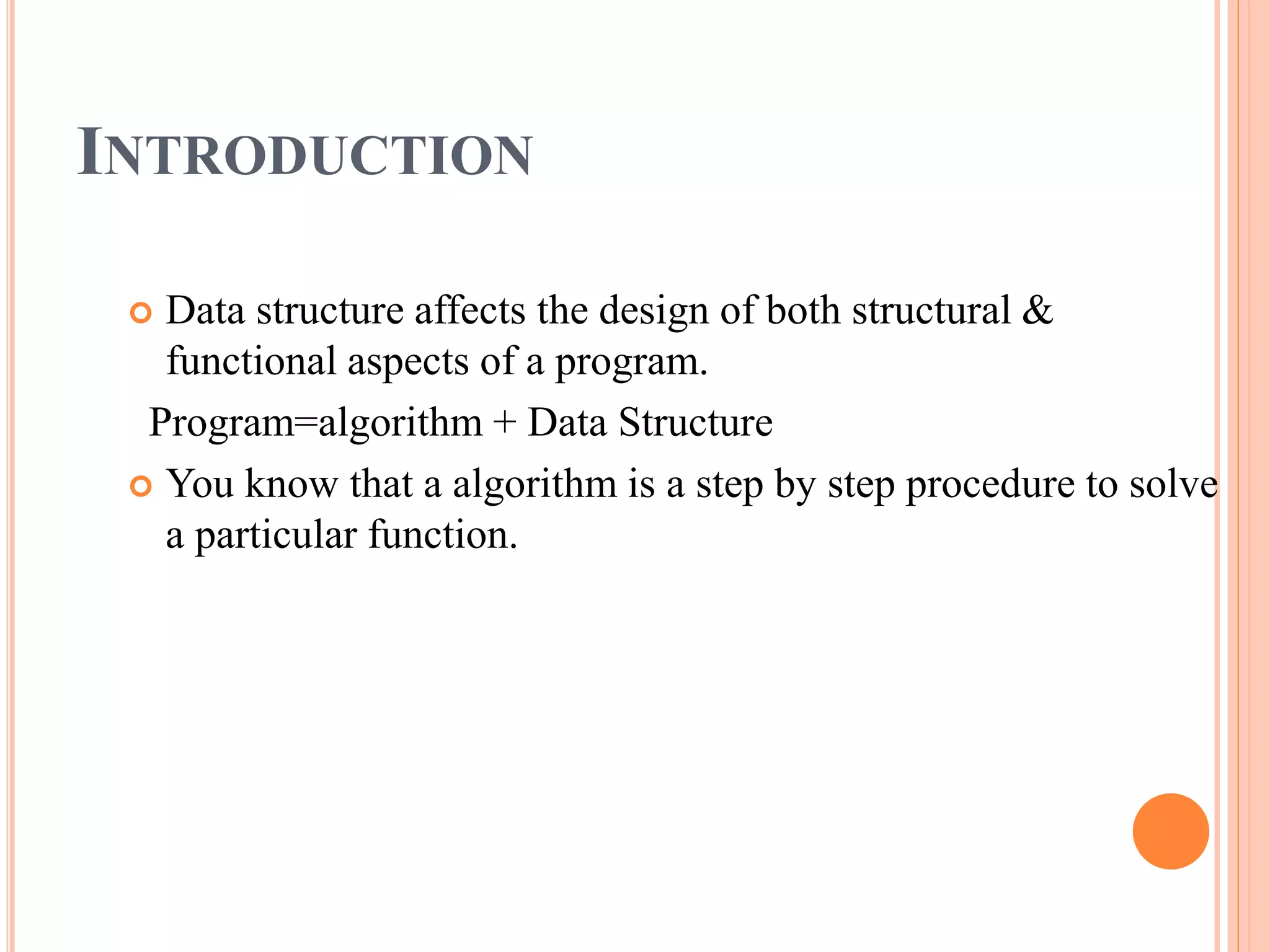 INTRODUCTION
 Data structure affects the design of both structural &
functional aspects of a program.
Program=algorithm + Data Structure
 You know that a algorithm is a step by step procedure to solve
a particular function.
 