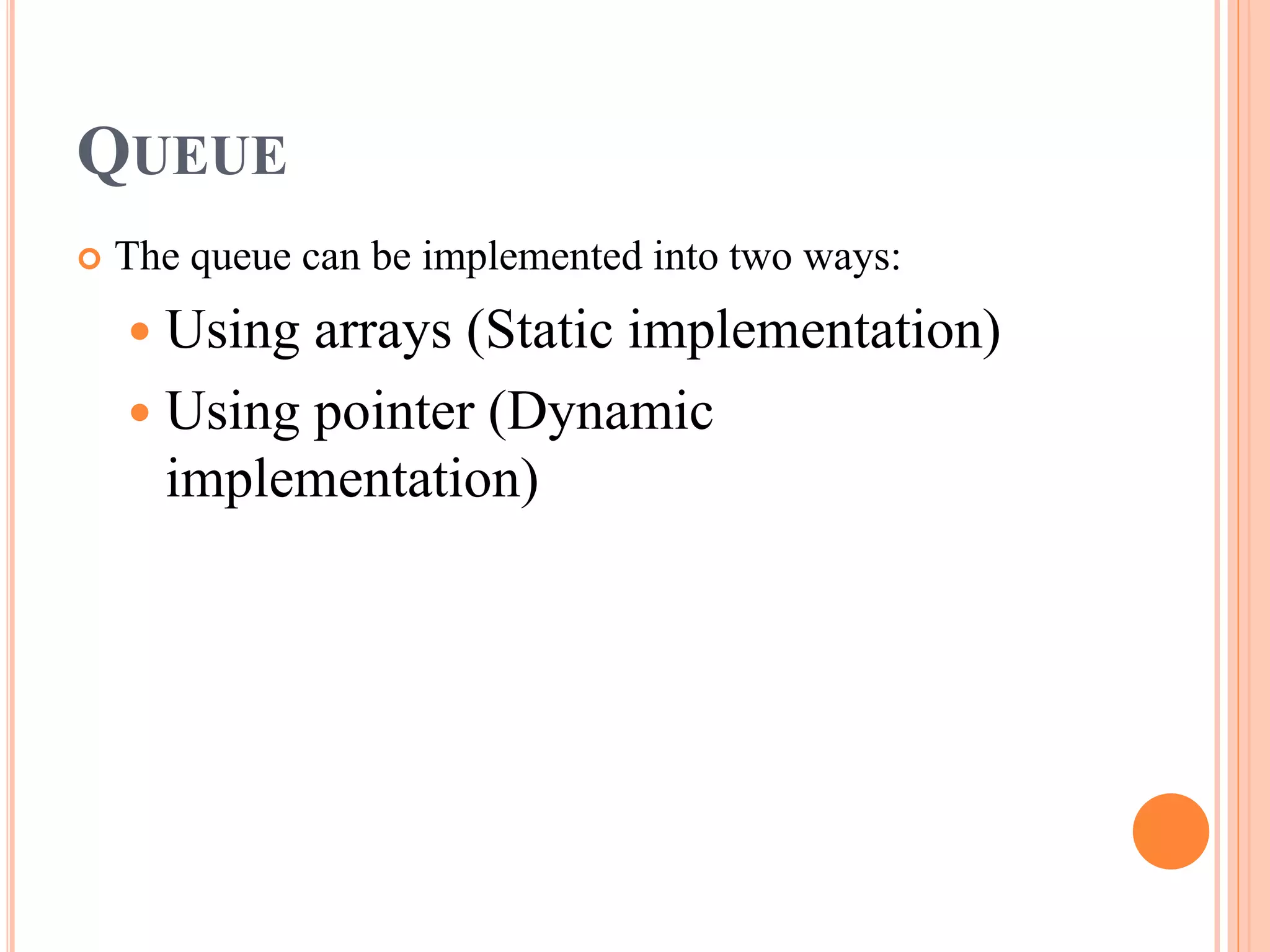 QUEUE
 The queue can be implemented into two ways:
 Using arrays (Static implementation)
 Using pointer (Dynamic
implementation)
 