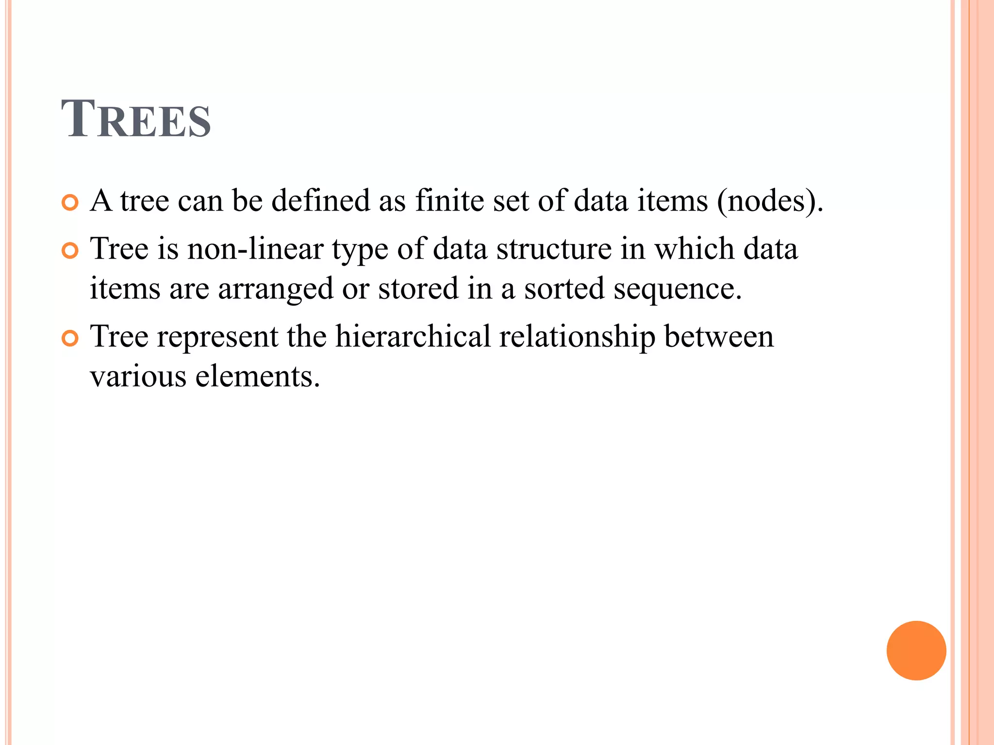 TREES
 A tree can be defined as finite set of data items (nodes).
 Tree is non-linear type of data structure in which data
items are arranged or stored in a sorted sequence.
 Tree represent the hierarchical relationship between
various elements.
 
