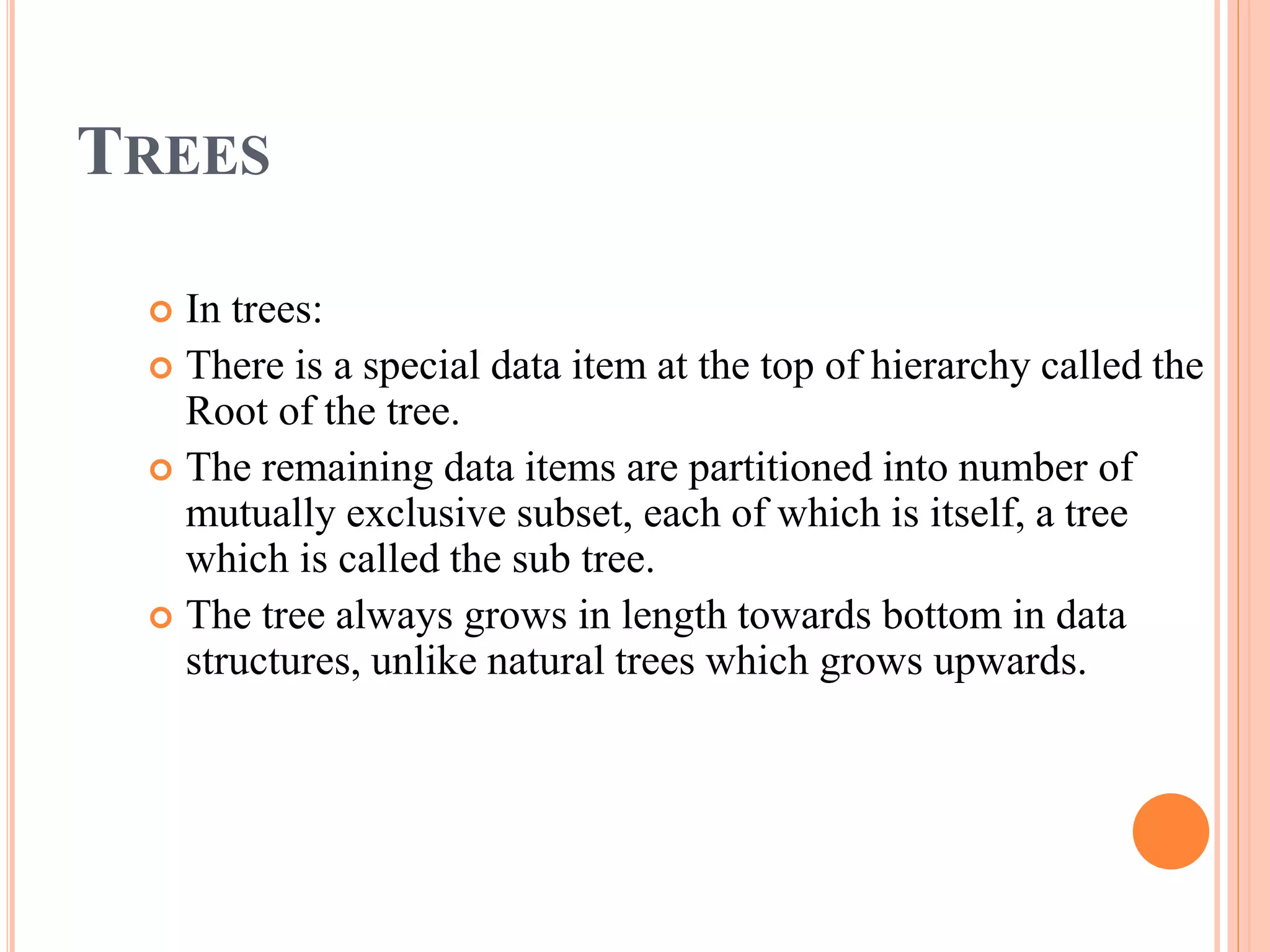 TREES
 In trees:
 There is a special data item at the top of hierarchy called the
Root of the tree.
 The remaining data items are partitioned into number of
mutually exclusive subset, each of which is itself, a tree
which is called the sub tree.
 The tree always grows in length towards bottom in data
structures, unlike natural trees which grows upwards.
 