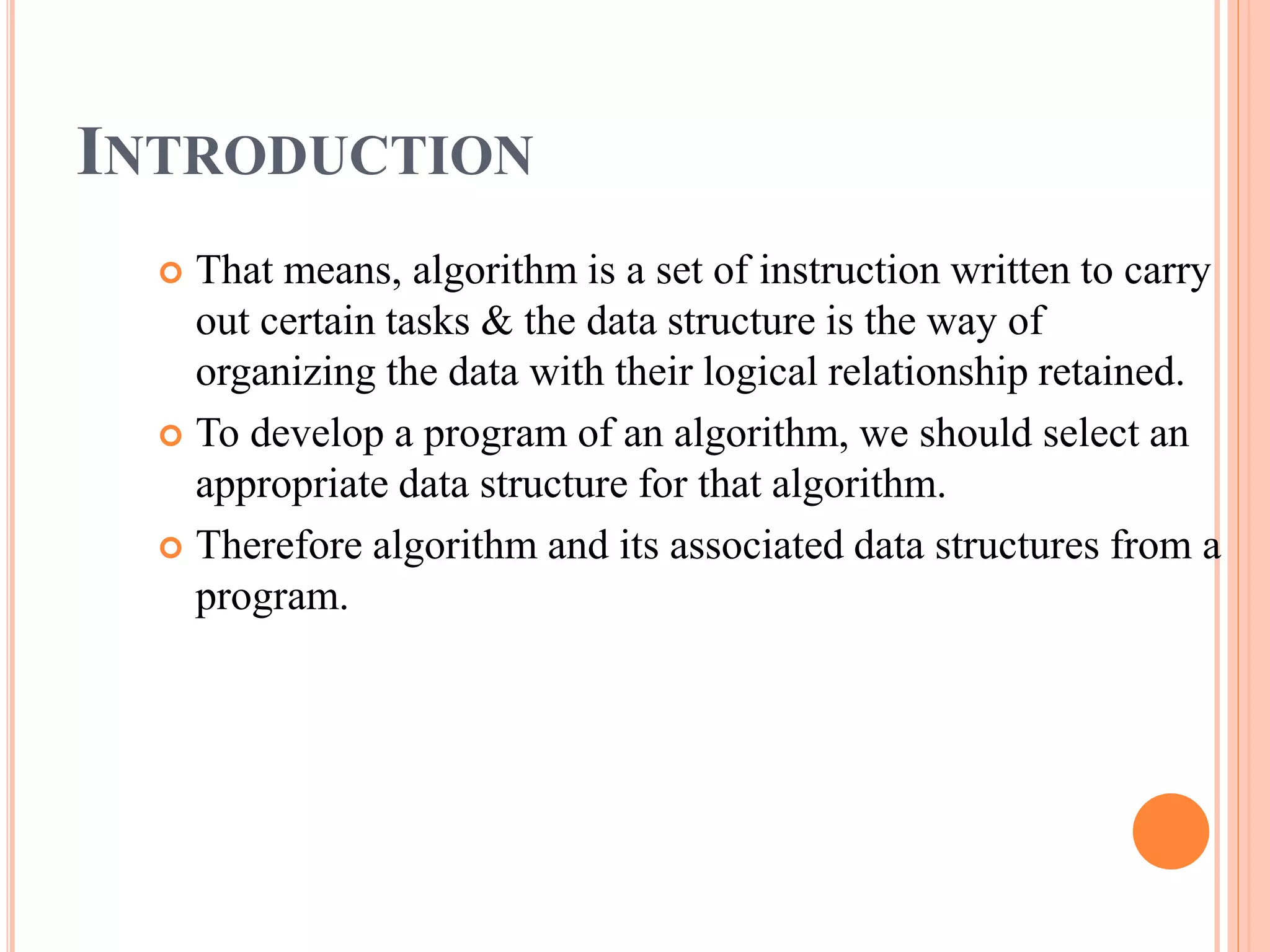 INTRODUCTION
 That means, algorithm is a set of instruction written to carry
out certain tasks & the data structure is the way of
organizing the data with their logical relationship retained.
 To develop a program of an algorithm, we should select an
appropriate data structure for that algorithm.
 Therefore algorithm and its associated data structures from a
program.
 