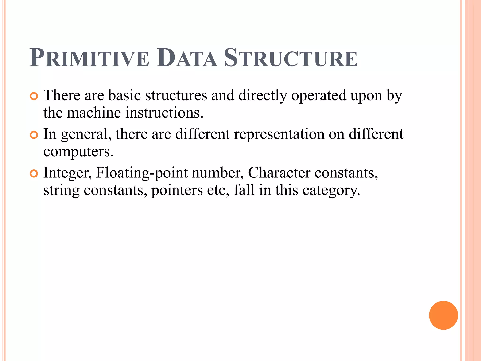 PRIMITIVE DATA STRUCTURE
 There are basic structures and directly operated upon by
the machine instructions.
 In general, there are different representation on different
computers.
 Integer, Floating-point number, Character constants,
string constants, pointers etc, fall in this category.
 