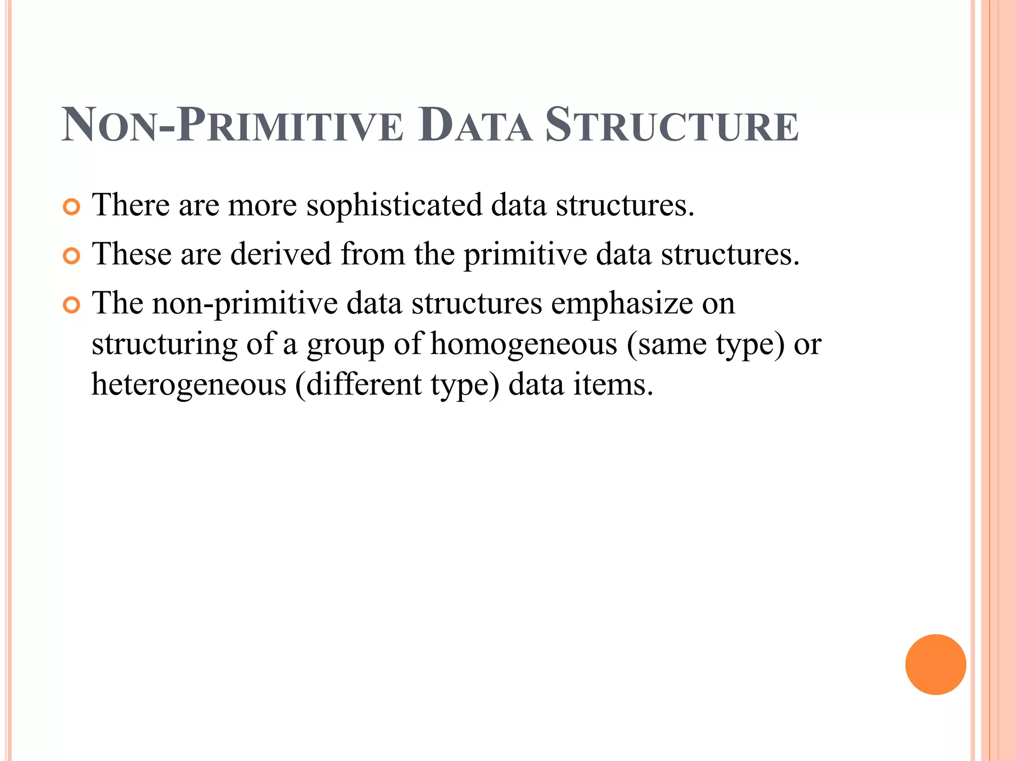 NON-PRIMITIVE DATA STRUCTURE
 There are more sophisticated data structures.
 These are derived from the primitive data structures.
 The non-primitive data structures emphasize on
structuring of a group of homogeneous (same type) or
heterogeneous (different type) data items.
 