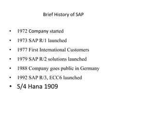 Brief History of SAP
• 1972 Company started
• 1973 SAP R/1 launched
• 1977 First International Customers
• 1979 SAP R/2 solutions launched
• 1988 Company goes public in Germany
• 1992 SAP R/3, ECC6 launched
• S/4 Hana 1909
 
