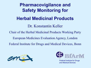 Pharmacovigilance and
Safety Monitoring for
Herbal Medicinal Products
Dr. Konstantin Keller
Chair of the Herbal Medicinal Products Working Party
European Medicines Evaluation Agency, London
Federal Institute for Drugs and Medical Devices, Bonn
Federal Institute for Drugs
and Medical Devices
 