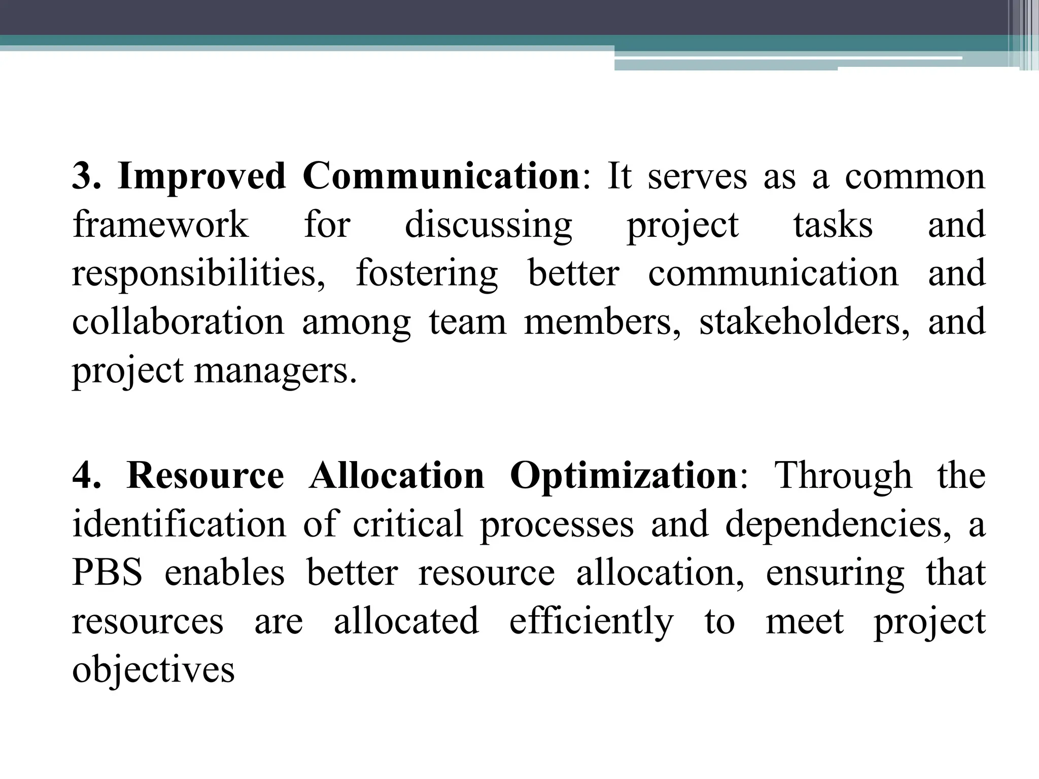 3. Improved Communication: It serves as a common
framework for discussing project tasks and
responsibilities, fostering better communication and
collaboration among team members, stakeholders, and
project managers.
4. Resource Allocation Optimization: Through the
identification of critical processes and dependencies, a
PBS enables better resource allocation, ensuring that
resources are allocated efficiently to meet project
objectives
 