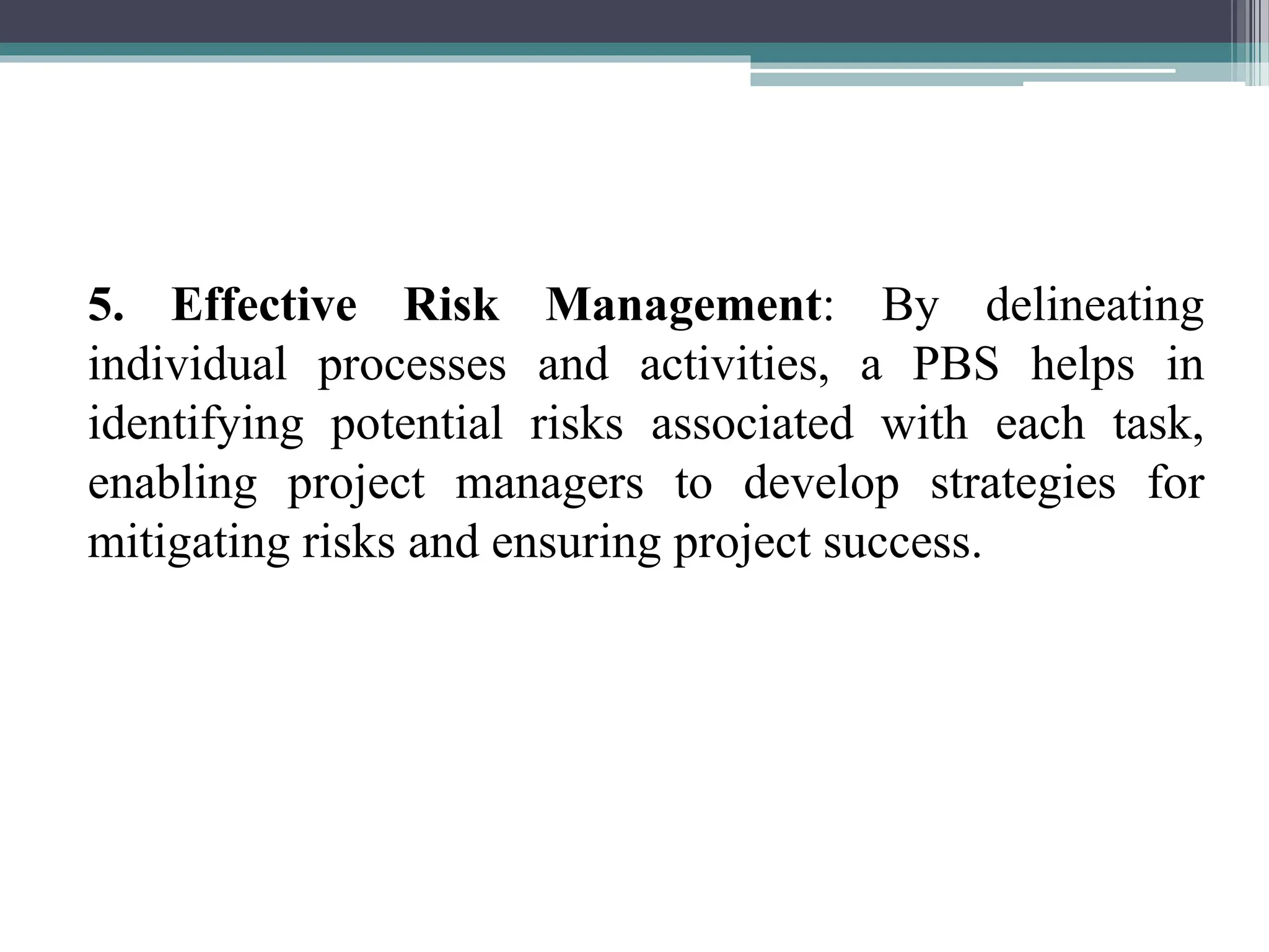 5. Effective Risk Management: By delineating
individual processes and activities, a PBS helps in
identifying potential risks associated with each task,
enabling project managers to develop strategies for
mitigating risks and ensuring project success.
 