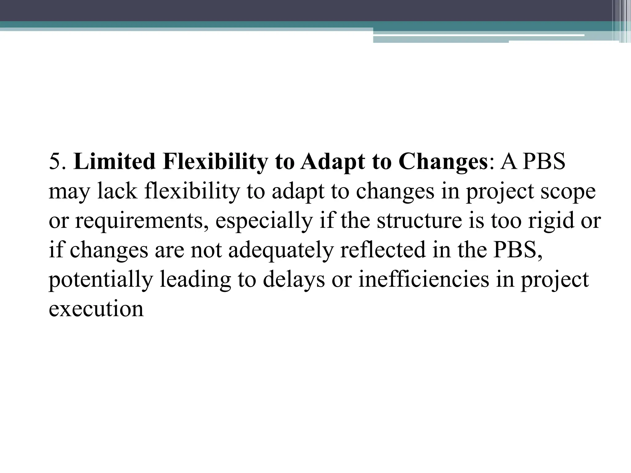 5. Limited Flexibility to Adapt to Changes: A PBS
may lack flexibility to adapt to changes in project scope
or requirements, especially if the structure is too rigid or
if changes are not adequately reflected in the PBS,
potentially leading to delays or inefficiencies in project
execution
 