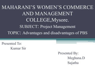 MAHARANI’S WOMEN’S COMMERCE
AND MANAGEMENT
COLLEGE,Mysore.
SUBJECT: Project Management
TOPIC: Advantages and disadvantages of PBS
Presented To:
Kumar Sir
Presented By:
Meghana.D
Sujatha
 