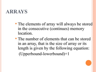 ARRAYS
 The elements of array will always be stored
in the consecutive (continues) memory
location.
 The number of elements that can be stored
in an array, that is the size of array or its
length is given by the following equation:
(Upperbound-lowerbound)+1
 