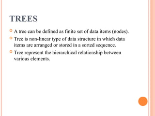 TREES
 A tree can be defined as finite set of data items (nodes).
 Tree is non-linear type of data structure in which data
items are arranged or stored in a sorted sequence.
 Tree represent the hierarchical relationship between
various elements.
 