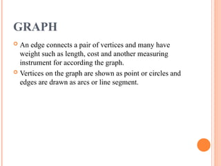 GRAPH
 An edge connects a pair of vertices and many have
weight such as length, cost and another measuring
instrument for according the graph.
 Vertices on the graph are shown as point or circles and
edges are drawn as arcs or line segment.
 