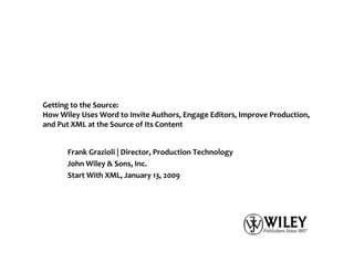 Getting to the Source:
How Wiley Uses Word to Invite Authors, Engage Editors, Improve Production,
and Put XML at the Source of Its Content


      Frank Grazioli | Director, Production Technology
      John Wiley & Sons, Inc.
      Start With XML, January 13, 2009
 