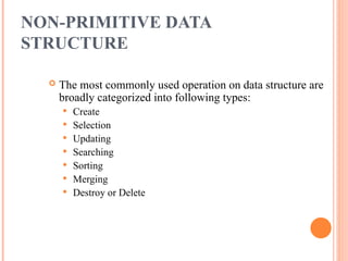 NON-PRIMITIVE DATA
STRUCTURE
 The most commonly used operation on data structure are
broadly categorized into following types:
 Create
 Selection
 Updating
 Searching
 Sorting
 Merging
 Destroy or Delete
 