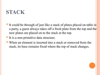 STACK
 It could be through of just like a stack of plates placed on table in
a party, a guest always takes off a fresh plate from the top and the
new plates are placed on to the stack at the top.
 It is a non-primitive data structure.
 When an element is inserted into a stack or removed from the
stack, its base remains fixed where the top of stack changes.
 