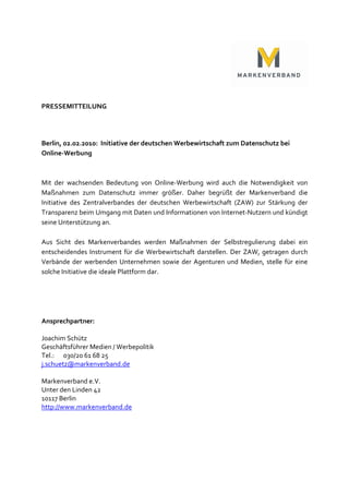 PRESSEMITTEILUNG




Berlin, 02.02.2010: Initiative der deutschen Werbewirtschaft zum Datenschutz bei
Online-Werbung



Mit der wachsenden Bedeutung von Online-Werbung wird auch die Notwendigkeit von
Maßnahmen zum Datenschutz immer größer. Daher begrüßt der Markenverband die
Initiative des Zentralverbandes der deutschen Werbewirtschaft (ZAW) zur Stärkung der
Transparenz beim Umgang mit Daten und Informationen von Internet-Nutzern und kündigt
seine Unterstützung an.

Aus Sicht des Markenverbandes werden Maßnahmen der Selbstregulierung dabei ein
entscheidendes Instrument für die Werbewirtschaft darstellen. Der ZAW, getragen durch
Verbände der werbenden Unternehmen sowie der Agenturen und Medien, stelle für eine
solche Initiative die ideale Plattform dar.




Ansprechpartner:

Joachim Schütz
Geschäftsführer Medien / Werbepolitik
Tel.: 030/20 61 68 25
j.schuetz@markenverband.de

Markenverband e.V.
Unter den Linden 42
10117 Berlin
http://www.markenverband.de
 