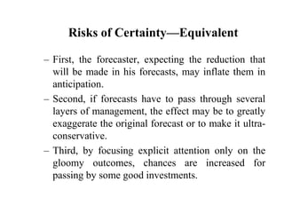 Risks of Certainty—EquivalentFirst, the forecaster, expecting the reduction that will be made in his forecasts, may inflate them in anticipation.Second, if forecasts have to pass through several layers of management, the effect may be to greatly exaggerate the original forecast or to make it ultra-conservative. Third, by focusing explicit attention only on the gloomy outcomes, chances are increased for passing by some good investments.