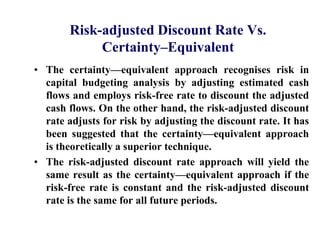 Risk-adjusted Discount Rate Vs. Certainty–EquivalentThe certainty—equivalent approach recognises risk in capital budgeting analysis by adjusting estimated cash flows and employs risk-free rate to discount the adjusted cash flows. On the other hand, the risk-adjusted discount rate adjusts for risk by adjusting the discount rate. It has been suggested that the certainty—equivalent approach is theoretically a superior technique.The risk-adjusted discount rate approach will yield the same result as the certainty—equivalent approach if the risk-free rate is constant and the risk-adjusted discount rate is the same for all future periods.