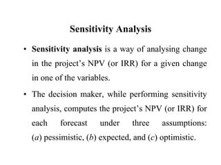 Sensitivity AnalysisSensitivity analysis is a way of analysing change in the project’s NPV (or IRR) for a given change in one of the variables.The decision maker, while performing sensitivity analysis, computes the project’s NPV (or IRR) for each forecast under three assumptions:                    (a) pessimistic, (b) expected, and (c) optimistic.
