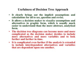 Usefulness of Decision Tree ApproachIt clearly brings out the implicit assumptions and calculations for all to see, question and revise.It allows a decision maker to visualise assumptions and alternatives in graphic form, which is usually much easier to understand than the more abstract, analytical form.The decision tree diagrams can become more and more complicated as the decision maker decides to include more alternatives and more variables and to look farther and farther in time.It is complicated even further if the analysis is extended to include interdependent alternatives and variables that are dependent upon one another.