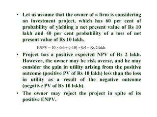 Let us assume that the owner of a firm is considering an investment project, which has 60 per cent of probability of yielding a net present value of Rs 10 lakh and 40 per cent probability of a loss of net present value of Rs 10 lakh.Project has a positive expected NPV of Rs 2 lakh. However, the owner may be risk averse, and he may consider the gain in utility arising from the positive outcome (positive PV of Rs 10 lakh) less than the loss in utility as a result of the negative outcome (negative PV of Rs 10 lakh).The owner may reject the project in spite of its positive ENPV.