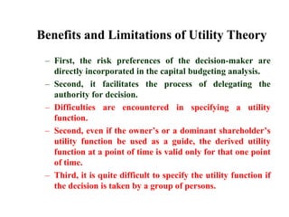 Benefits and Limitations of Utility TheoryFirst, the risk preferences of the decision-maker are directly incorporated in the capital budgeting analysis. Second, it facilitates the process of delegating the authority for decision. Difficulties are encountered in specifying a utility function.Second, even if the owner’s or a dominant shareholder’s utility function be used as a guide, the derived utility function at a point of time is valid only for that one point of time. Third, it is quite difficult to specify the utility function if the decision is taken by a group of persons.