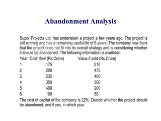 Abandonment Analysis	Super Projects Ltd. has undertaken a project a few years ago. The project is still running and has a remaining useful life of 6 years. The company now feels that the project does not fit into its overall strategy and is considering whether it should be abandoned. The following information is available:	Year 	Cash flow (Rs.Crore)	Value if sold (Rs.Crore)	1 		175 			510	2 		200 			475	3 		235 			400	4 		350 			300	5 		400 			200	6 		100 			50	The cost of capital of the company is 22%. Decide whether the project should be abandoned, and if yes, in which year.